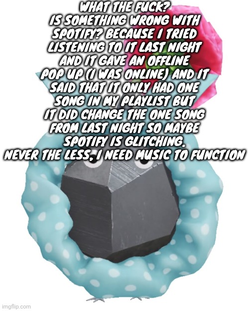 Scrunchie rock pikmin | WHAT THE FUCK? IS SOMETHING WRONG WITH SPOTIFY? BECAUSE I TRIED LISTENING TO IT LAST NIGHT AND IT GAVE AN OFFLINE POP UP (I WAS ONLINE) AND IT SAID THAT IT ONLY HAD ONE SONG IN MY PLAYLIST BUT IT DID CHANGE THE ONE SONG FROM LAST NIGHT SO MAYBE SPOTIFY IS GLITCHING. NEVER THE LESS, I NEED MUSIC TO FUNCTION | image tagged in scrunchie rock pikmin | made w/ Imgflip meme maker