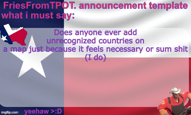 friesfromTPOT announcement template | Does anyone ever add unrecognized countries on a map just because it feels necessary or sum shit
(I do) | image tagged in friesfromtpot announcement template | made w/ Imgflip meme maker