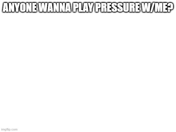 ANYONE WANNA PLAY PRESSURE W/ME? | made w/ Imgflip meme maker