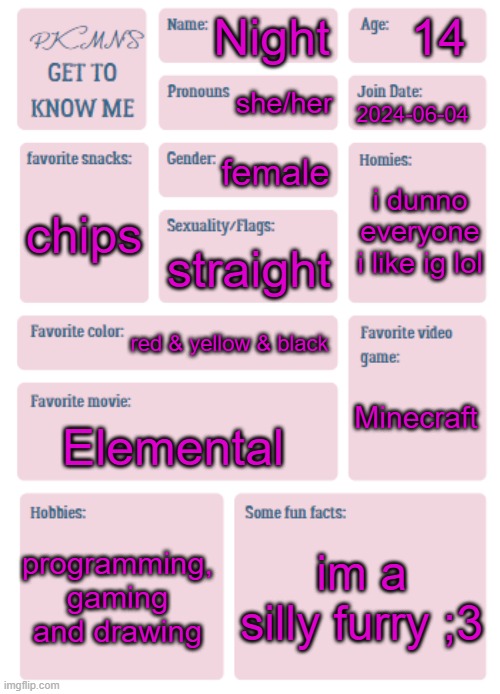 im bored | 14; Night; she/her; 2024-06-04; female; i dunno everyone i like ig lol; chips; straight; red & yellow & black; Minecraft; Elemental; programming, gaming and drawing; im a silly furry ;3 | made w/ Imgflip meme maker