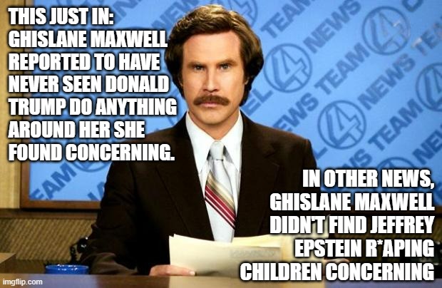 If not pedophilia, just what does Maxwell deem "concerning"? | THIS JUST IN:
GHISLANE MAXWELL
REPORTED TO HAVE
NEVER SEEN DONALD
TRUMP DO ANYTHING
AROUND HER SHE
FOUND CONCERNING. IN OTHER NEWS,
GHISLANE MAXWELL
DIDN'T FIND JEFFREY
EPSTEIN R*APING
CHILDREN CONCERNING | image tagged in breaking news,ghislane maxwell,donald trump,jeffrey epstein,pedophiles | made w/ Imgflip meme maker