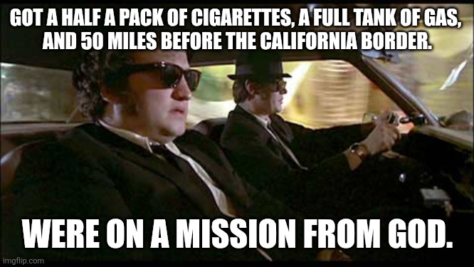 Blues Brothers | GOT A HALF A PACK OF CIGARETTES, A FULL TANK OF GAS, 
AND 50 MILES BEFORE THE CALIFORNIA BORDER. WERE ON A MISSION FROM GOD. | image tagged in blues brothers | made w/ Imgflip meme maker