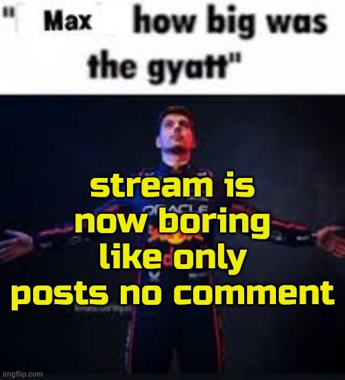 . | stream is now boring
like only posts no comment | image tagged in max how big was the gyatt | made w/ Imgflip meme maker