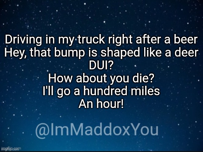 Who else knows the lyrics? | Driving in my truck right after a beer
Hey, that bump is shaped like a deer
DUI?
How about you die?
I'll go a hundred miles
An hour! | image tagged in immaddoxyou template | made w/ Imgflip meme maker