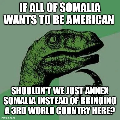 raptor asking questions | IF ALL OF SOMALIA WANTS TO BE AMERICAN; SHOULDN'T WE JUST ANNEX SOMALIA INSTEAD OF BRINGING A 3RD WORLD COUNTRY HERE? | image tagged in raptor asking questions | made w/ Imgflip meme maker