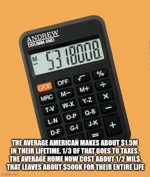 THE AVERAGE AMERICAN MAKES ABOUT $1.5M IN THEIR LIFETIME. 1/3 OF THAT GOES TO TAXES.
 THE AVERAGE HOME NOW COST ABOUT 1/2 MIL$.
 THAT LEAVES ABOUT $500K FOR THEIR ENTIRE LIFE | image tagged in funny memes | made w/ Imgflip meme maker
