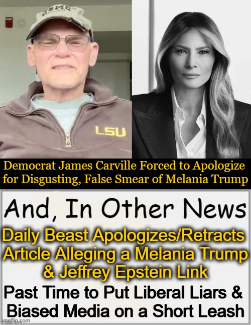 First Lady Melania Trump’s attorney facilitated the retractions & apologies | Democrat James Carville Forced to Apologize 
for Disgusting, False Smear of Melania Trump; Daily Beast Apologizes/Retracts 
Article Alleging a Melania Trump
& Jeffrey Epstein Link; Past Time to Put Liberal Liars & 
Biased Media on a Short Leash | image tagged in lies,media lies,accountability,democrats,tell me the truth i'm ready to hear it,james carville | made w/ Imgflip meme maker