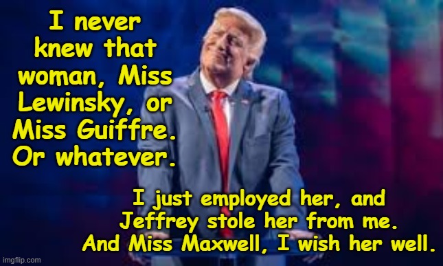 tRump Complicity with Epstein | I never knew that woman, Miss Lewinsky, or Miss Guiffre. Or whatever. I just employed her, and Jeffrey stole her from me. And Miss Maxwell, I wish her well. | image tagged in pedophiles,maga,nevertrump meme,donald trump approves,impeach trump,basket of deplorables | made w/ Imgflip meme maker