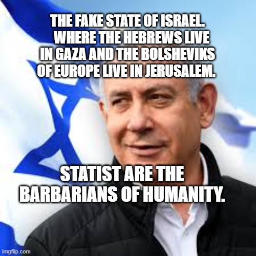 Bibi Netanyahu | THE FAKE STATE OF ISRAEL.    WHERE THE HEBREWS LIVE IN GAZA AND THE BOLSHEVIKS OF EUROPE LIVE IN JERUSALEM. STATIST ARE THE BARBARIANS OF HUMANITY. | image tagged in bibi netanyahu | made w/ Imgflip meme maker