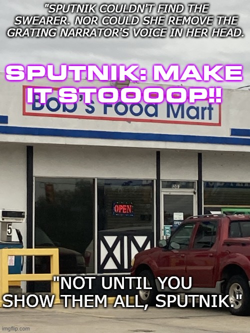 Jet's first word (Part 4) | "SPUTNIK COULDN'T FIND THE SWEARER. NOR COULD SHE REMOVE THE GRATING NARRATOR'S VOICE IN HER HEAD. SPUTNIK: MAKE IT STOOOOP!! "NOT UNTIL YOU SHOW THEM ALL, SPUTNIK." | image tagged in bob food store | made w/ Imgflip meme maker
