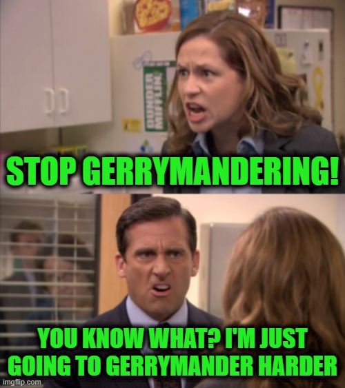 Pam and Michael | STOP GERRYMANDERING! YOU KNOW WHAT? I'M JUST GOING TO GERRYMANDER HARDER | image tagged in pam and michael | made w/ Imgflip meme maker