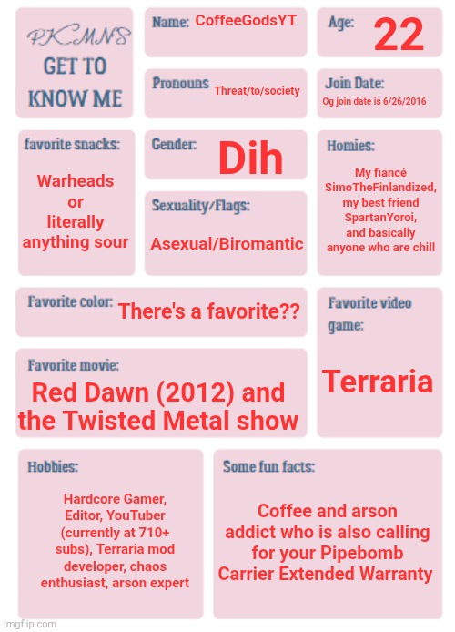 Pee | 22; CoffeeGodsYT; Threat/to/society; Og join date is 6/26/2016; Dih; My fiancé SimoTheFinlandized, my best friend SpartanYoroi, and basically anyone who are chill; Warheads or literally anything sour; Asexual/Biromantic; There's a favorite?? Terraria; Red Dawn (2012) and the Twisted Metal show; Coffee and arson addict who is also calling for your Pipebomb Carrier Extended Warranty; Hardcore Gamer, Editor, YouTuber (currently at 710+ subs), Terraria mod developer, chaos enthusiast, arson expert | image tagged in pkmn's get to know me | made w/ Imgflip meme maker