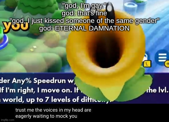 trust me the voices in my head are eagerly waiting to mock you | "god, I'm gay."
god: that's fine
"god, I just kissed someone of the same gender"
god: ETERNAL DAMNATION | image tagged in trust me the voices in my head are eagerly waiting to mock you | made w/ Imgflip meme maker