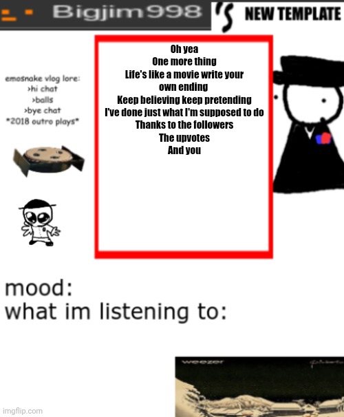 bigjim998 signing out for real this time | Oh yea
One more thing
Life's like a movie write your own ending 
Keep believing keep pretending
I've done just what I'm supposed to do
Thanks to the followers
The upvotes
And you | image tagged in bigjim998s new and improved template | made w/ Imgflip meme maker