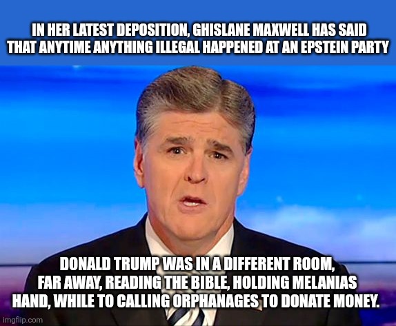 Sean Hannity Fox News | IN HER LATEST DEPOSITION, GHISLANE MAXWELL HAS SAID THAT ANYTIME ANYTHING ILLEGAL HAPPENED AT AN EPSTEIN PARTY; DONALD TRUMP WAS IN A DIFFERENT ROOM, FAR AWAY, READING THE BIBLE, HOLDING MELANIAS HAND, WHILE TO CALLING ORPHANAGES TO DONATE MONEY. | image tagged in sean hannity fox news | made w/ Imgflip meme maker