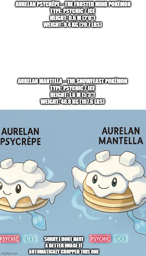 regional forms | AURELAN PSYCRÊPE – THE FROSTED MIND POKÉMON
TYPE: PSYCHIC / ICE
HEIGHT: 0.6 M (2'0")
WEIGHT: 9.4 KG (20.7 LBS); AURELAN MANTELLA – THE SNOWFEAST POKÉMON
TYPE: PSYCHIC / ICE
HEIGHT: 1.6 M (5'3")
WEIGHT: 48.8 KG (107.6 LBS); SORRY I DONT HAVE A BETTER IMAGE IT AUTOMATICALY CROPPED THIS ONE | image tagged in pokemon,fakemon | made w/ Imgflip meme maker