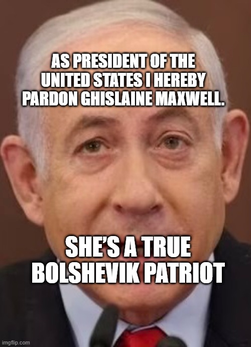 Bibi | AS PRESIDENT OF THE UNITED STATES I HEREBY PARDON GHISLAINE MAXWELL. SHE’S A TRUE BOLSHEVIK PATRIOT | image tagged in bibi | made w/ Imgflip meme maker