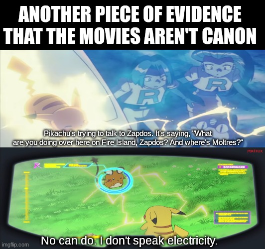 Anime episodes and movies | ANOTHER PIECE OF EVIDENCE THAT THE MOVIES AREN'T CANON; Pikachu's trying to talk to Zapdos. It's saying, "What are you doing over here on Fire Island, Zapdos? And where's Moltres?"; No can do. I don't speak electricity. | image tagged in memes,pokemon,funny,anime | made w/ Imgflip meme maker