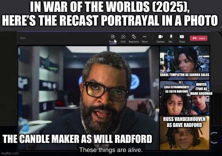 War of the Worlds (2025) My Cast Meme Portrayal | IN WAR OF THE WORLDS (2025), HERE’S THE RECAST PORTRAYAL IN A PHOTO; CAROL TEMPLETON AS SANDRA SALAS; HUNTER (TOH) AS MARK GOODMAN; LOLA (STRAWBERRY) AS FAITH RADFORD; THE CANDLE MAKER AS WILL RADFORD; RUSS VANDERHOUVEN AS DAVE RADFORD | image tagged in spoof cast,memes | made w/ Imgflip meme maker