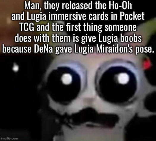 Pocket TCG moment | Man, they released the Ho-Oh and Lugia immersive cards in Pocket TCG and the first thing someone does with them is give Lugia boobs because DeNa gave Lugia Miraidon’s pose. | image tagged in scared car | made w/ Imgflip meme maker