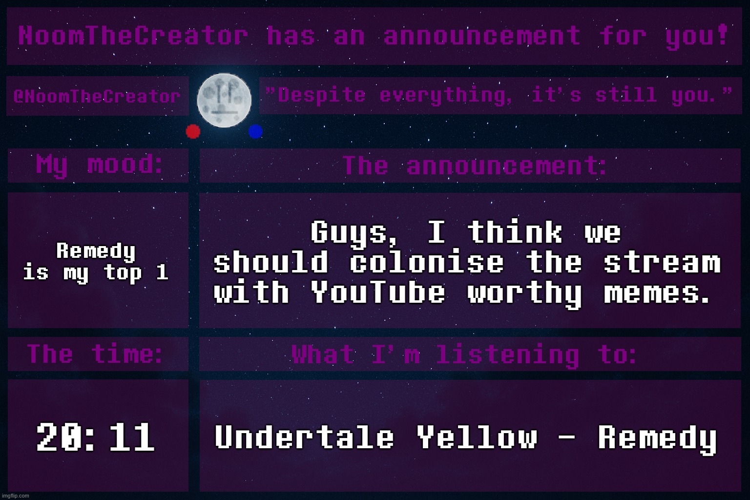 HEY EVERY ! | Remedy is my top 1; Guys, I think we should colonise the stream with YouTube worthy memes. 20:11; Undertale Yellow - Remedy | image tagged in noomthecreator announcement temp | made w/ Imgflip meme maker