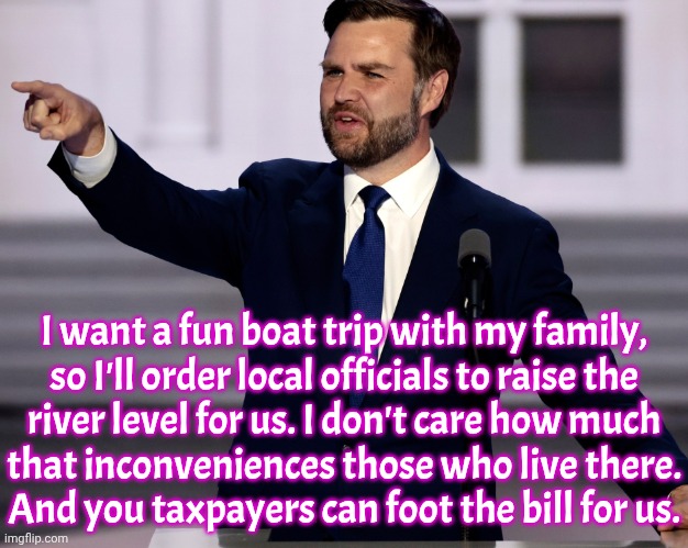 It's good to be the vice president. | I want a fun boat trip with my family,
so I'll order local officials to raise the
river level for us. I don't care how much
that inconveniences those who live there.
And you taxpayers can foot the bill for us. | image tagged in jd vance meme,selfishness,control,environment,chaos | made w/ Imgflip meme maker