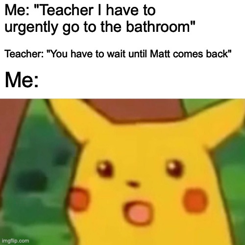 I suspect Matt wasn't even pissing there | Me: "Teacher I have to urgently go to the bathroom"; Teacher: "You have to wait until Matt comes back"; Me: | image tagged in memes,surprised pikachu,funny,bathroom,school,relatable | made w/ Imgflip meme maker