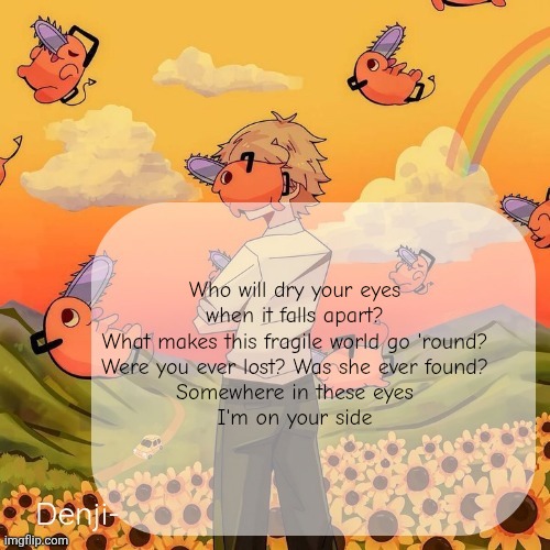 Denji announcement template | Who will dry your eyes when it falls apart?
What makes this fragile world go 'round?
Were you ever lost? Was she ever found?
Somewhere in these eyes
I'm on your side | image tagged in denji announcement template | made w/ Imgflip meme maker