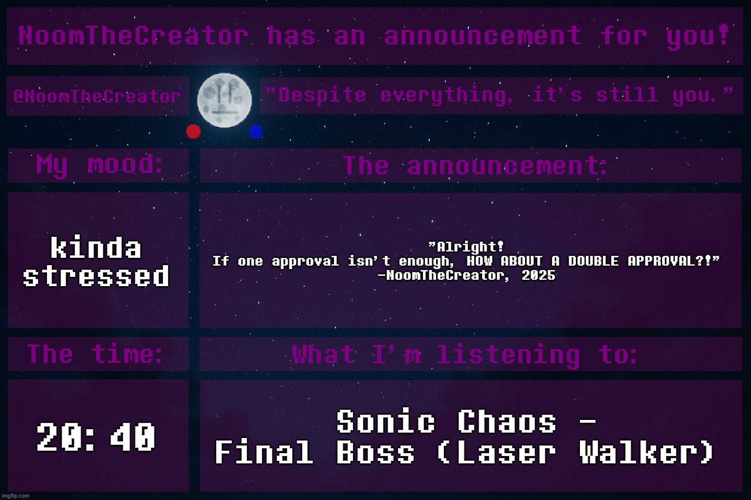 I think I cooked with this one. | kinda stressed; "Alright!
If one approval isn't enough, HOW ABOUT A DOUBLE APPROVAL?!"
-NoomTheCreator, 2025; 20:40; Sonic Chaos - Final Boss (Laser Walker) | image tagged in noomthecreator announcement temp | made w/ Imgflip meme maker