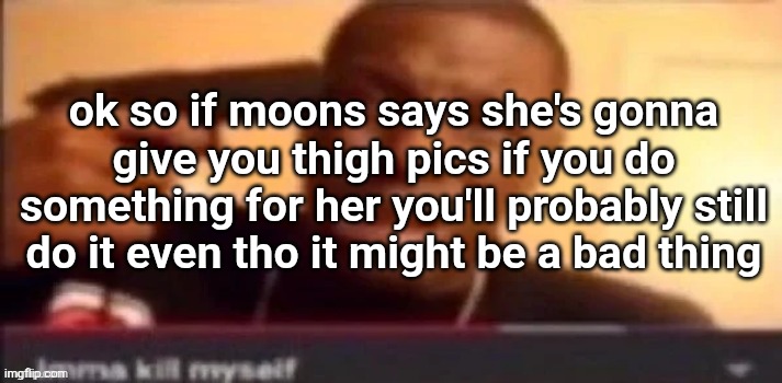I am coming to the realization of how horrifying this place is. | ok so if moons says she's gonna give you thigh pics if you do something for her you'll probably still do it even tho it might be a bad thing | image tagged in imma kms | made w/ Imgflip meme maker