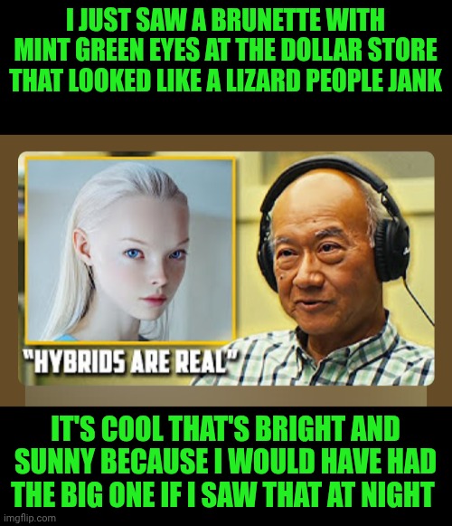 Funny | I JUST SAW A BRUNETTE WITH MINT GREEN EYES AT THE DOLLAR STORE THAT LOOKED LIKE A LIZARD PEOPLE JANK; IT'S COOL THAT'S BRIGHT AND SUNNY BECAUSE I WOULD HAVE HAD THE BIG ONE IF I SAW THAT AT NIGHT | image tagged in funny,ancient aliens,shapeshifting lizard,reptilians,dollar store,heart attack | made w/ Imgflip meme maker