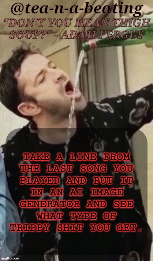 New Challenge Idea | TAKE A LINE FROM
THE LAST SONG YOU
PLAYED AND PUT IT
IN AN AI IMAGE
GENERATOR AND SEE
WHAT TYPE OF
TRIPPY SHIT YOU GET. | image tagged in tnab thigh soup,ai generated,song lyrics,challenge,msmg,lets go | made w/ Imgflip meme maker
