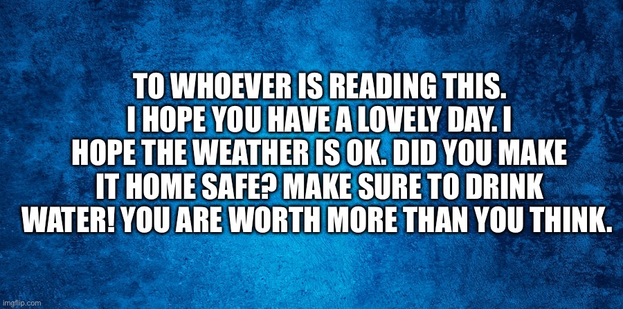 Inspiration | TO WHOEVER IS READING THIS. I HOPE YOU HAVE A LOVELY DAY. I HOPE THE WEATHER IS OK. DID YOU MAKE IT HOME SAFE? MAKE SURE TO DRINK WATER! YOU ARE WORTH MORE THAN YOU THINK. | image tagged in inspirational quote | made w/ Imgflip meme maker
