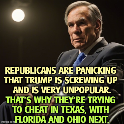 The only man rigging elections right now is Trump. | REPUBLICANS ARE PANICKING 

THAT TRUMP IS SCREWING UP 
AND IS VERY UNPOPULAR. THAT'S WHY THEY'RE TRYING 
TO CHEAT IN TEXAS, WITH 
FLORIDA AND OHIO NEXT. | image tagged in trump,republicans,panic,texas,florida,greg abbott | made w/ Imgflip meme maker