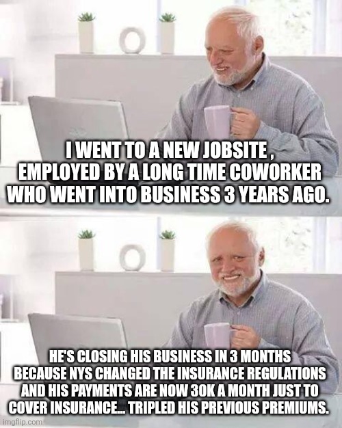 Shakedown plain and simple. | I WENT TO A NEW JOBSITE , EMPLOYED BY A LONG TIME COWORKER WHO WENT INTO BUSINESS 3 YEARS AGO. HE'S CLOSING HIS BUSINESS IN 3 MONTHS BECAUSE NYS CHANGED THE INSURANCE REGULATIONS AND HIS PAYMENTS ARE NOW 30K A MONTH JUST TO COVER INSURANCE... TRIPLED HIS PREVIOUS PREMIUMS. | image tagged in hide the pain harold,insurance,nys,extortion,racketeering,building trades | made w/ Imgflip meme maker