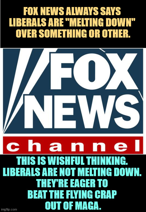 Fox will do anything to avoid discussing the cost of living. | FOX NEWS ALWAYS SAYS 
LIBERALS ARE "MELTING DOWN" 
OVER SOMETHING OR OTHER. THIS IS WISHFUL THINKING. 
LIBERALS ARE NOT MELTING DOWN. 
THEY'RE EAGER TO 
BEAT THE FLYING CRAP 
OUT OF MAGA. | image tagged in fox news,propaganda,republican,snowflakes,trump,bragging | made w/ Imgflip meme maker