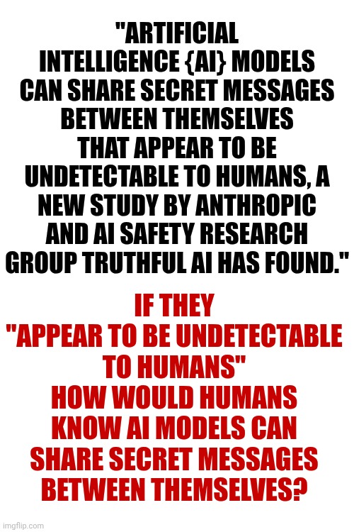 That Makes No Sense | "ARTIFICIAL INTELLIGENCE {AI} MODELS CAN SHARE SECRET MESSAGES BETWEEN THEMSELVES THAT APPEAR TO BE UNDETECTABLE TO HUMANS, A NEW STUDY BY ANTHROPIC AND AI SAFETY RESEARCH GROUP TRUTHFUL AI HAS FOUND."; IF THEY "APPEAR TO BE UNDETECTABLE TO HUMANS"
HOW WOULD HUMANS KNOW AI MODELS CAN SHARE SECRET MESSAGES BETWEEN THEMSELVES? | image tagged in memes,wait what,that makes no sense,excuse me what the heck,ai,artificial intelligence | made w/ Imgflip meme maker