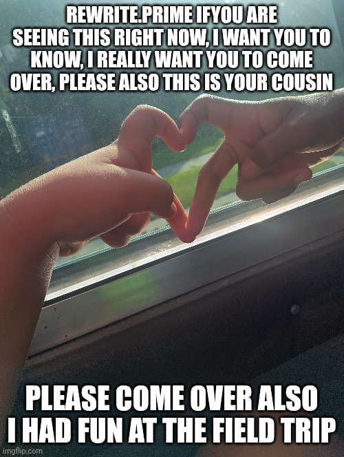 please come over | REWRITE.PRIME IFYOU ARE SEEING THIS RIGHT NOW, I WANT YOU TO KNOW, I REALLY WANT YOU TO COME OVER, PLEASE ALSO THIS IS YOUR COUSIN; PLEASE COME OVER ALSO I HAD FUN AT THE FIELD TRIP | made w/ Imgflip meme maker
