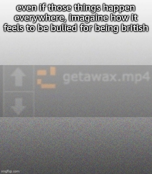 … | even if those things happen everywhere, imagaine how it feels to be bulied for being british | made w/ Imgflip meme maker