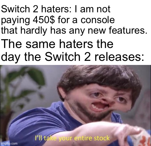 I'll take your entire stock | Switch 2 haters: I am not paying 450$ for a console that hardly has any new features. The same haters the day the Switch 2 releases: | image tagged in i'll take your entire stock,nintendo switch,nintendo,gaming,memes | made w/ Imgflip meme maker