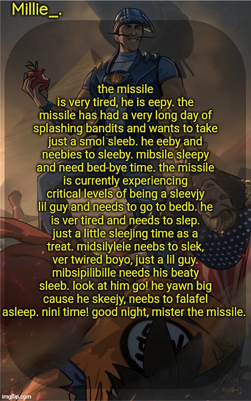 Millie's Sportacus solos fiction Announcement template | the missile is very tired, he is eepy. the missile has had a very long day of splashing bandits and wants to take just a smol sleeb. he eeby and neebies to sleeby. mibsile sleepy and need bed-bye time. the missile is currently experiencing critical levels of being a sleevjy lil guy and needs to go to bedb. he is ver tired and needs to slep. just a little sleejing time as a treat. midsilylele neebs to slek, ver twired boyo, just a lil guy. mibsipilibille needs his beaty sleeb. look at him go! he yawn big cause he skeejy, neebs to falafel asleep. nini time! good night, mister the missile. | image tagged in millie's sportacus solos fiction announcement template | made w/ Imgflip meme maker