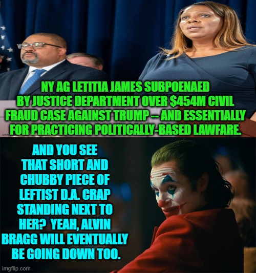For four years you leftist lawfare mongers F*cked Around and now you get to Find Out. | NY AG LETITIA JAMES SUBPOENAED BY JUSTICE DEPARTMENT OVER $454M CIVIL FRAUD CASE AGAINST TRUMP -- AND ESSENTIALLY FOR PRACTICING POLITICALLY-BASED LAWFARE. AND YOU SEE THAT SHORT AND CHUBBY PIECE OF LEFTIST D.A. CRAP STANDING NEXT TO HER?  YEAH, ALVIN BRAGG WILL EVENTUALLY  BE GOING DOWN TOO. | image tagged in i'm tired of pretending it's not | made w/ Imgflip meme maker