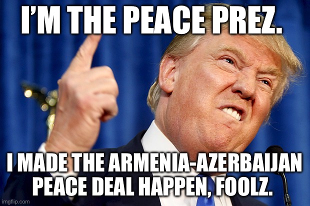 Donald Trump | I’M THE PEACE PREZ. I MADE THE ARMENIA-AZERBAIJAN PEACE DEAL HAPPEN, FOOLZ. | image tagged in donald trump,trump,armenia,peace,politics,political meme | made w/ Imgflip meme maker