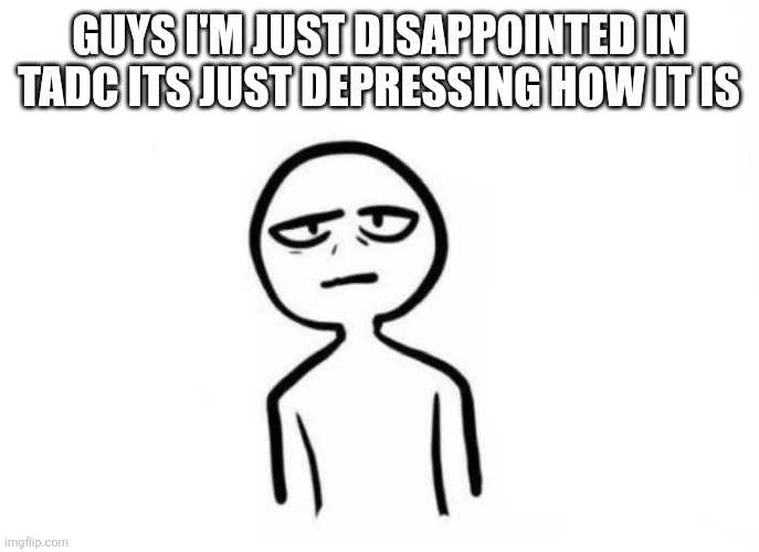 .... | GUYS I'M JUST DISAPPOINTED IN TADC ITS JUST DEPRESSING HOW IT IS | image tagged in too much energy | made w/ Imgflip meme maker