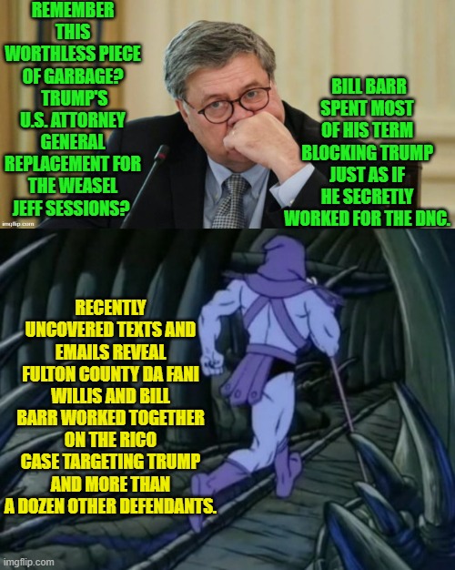 Considering how many RINO weasels were embedded in the 1st term It's sickening. | REMEMBER THIS WORTHLESS PIECE OF GARBAGE?  TRUMP'S U.S. ATTORNEY GENERAL REPLACEMENT FOR THE WEASEL JEFF SESSIONS? BILL BARR SPENT MOST OF HIS TERM BLOCKING TRUMP JUST AS IF HE SECRETLY WORKED FOR THE DNC. RECENTLY UNCOVERED TEXTS AND EMAILS REVEAL FULTON COUNTY DA FANI WILLIS AND BILL BARR WORKED TOGETHER ON THE RICO CASE TARGETING TRUMP AND MORE THAN A DOZEN OTHER DEFENDANTS. | image tagged in skeletor until we meet again | made w/ Imgflip meme maker