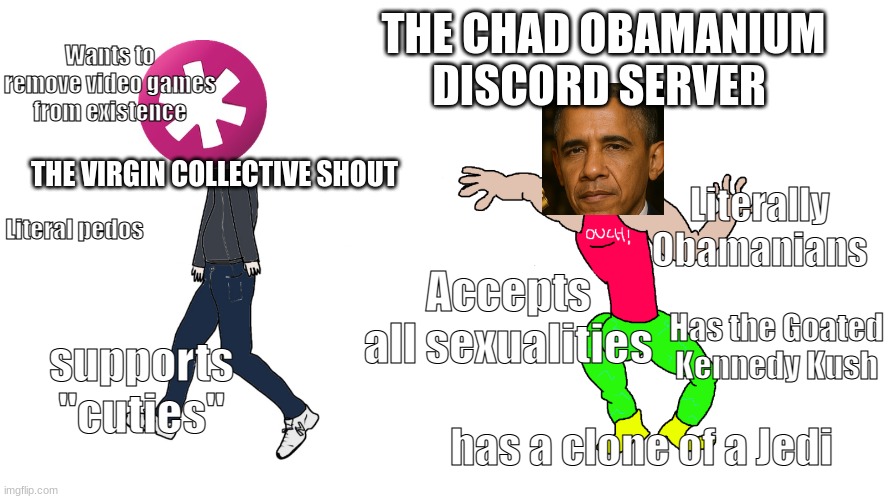 I am the creator of this meme and part of the server | THE CHAD OBAMANIUM DISCORD SERVER; Wants to remove video games from existence; THE VIRGIN COLLECTIVE SHOUT; Literally Obamanians; Literal pedos; Accepts all sexualities; Has the Goated Kennedy Kush; supports "cuties"; has a clone of a Jedi | image tagged in chad vs virgin | made w/ Imgflip meme maker