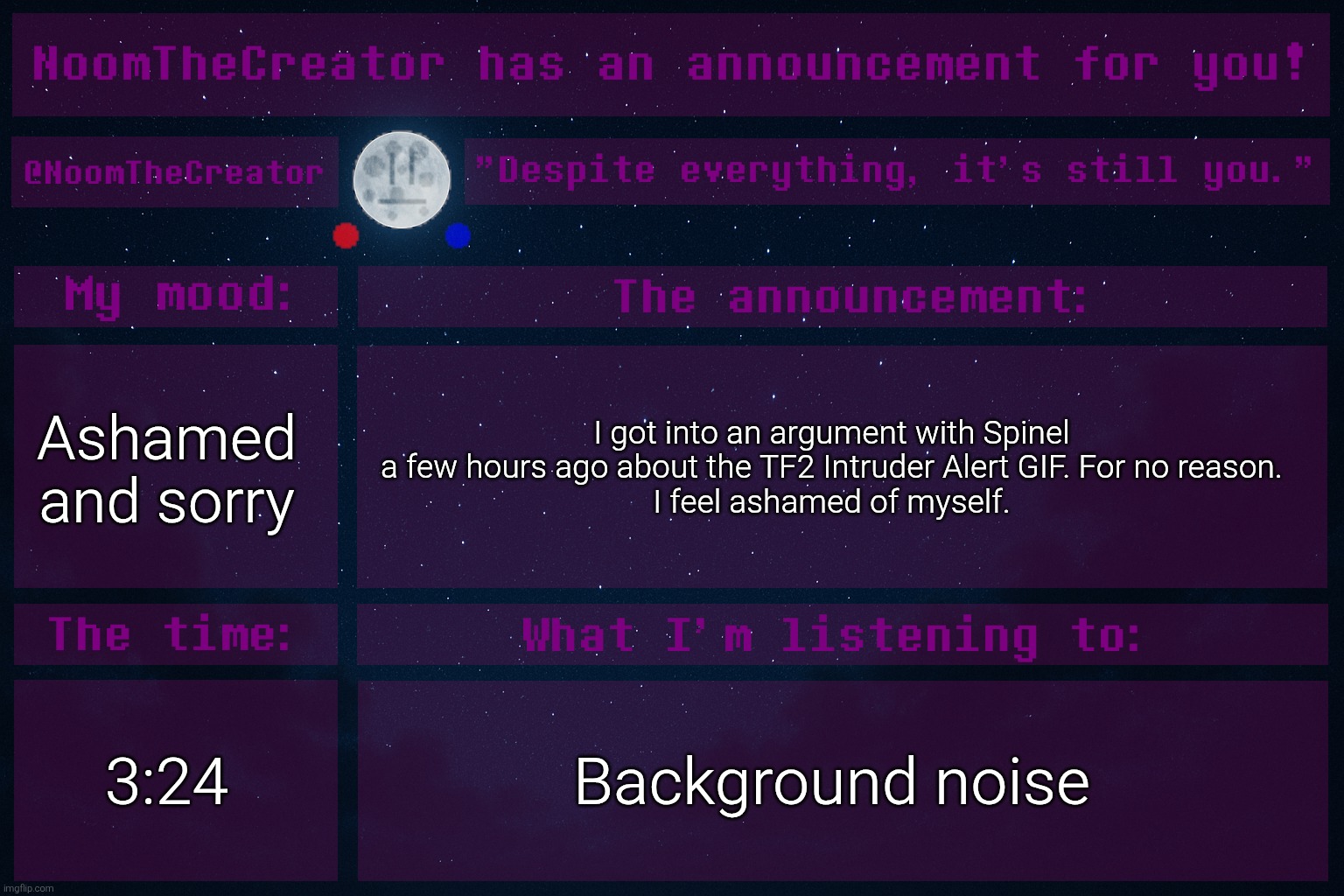 heya. | Ashamed and sorry; I got into an argument with Spinel a few hours ago about the TF2 Intruder Alert GIF. For no reason.
I feel ashamed of myself. 3:24; Background noise | image tagged in noomthecreator announcement temp | made w/ Imgflip meme maker