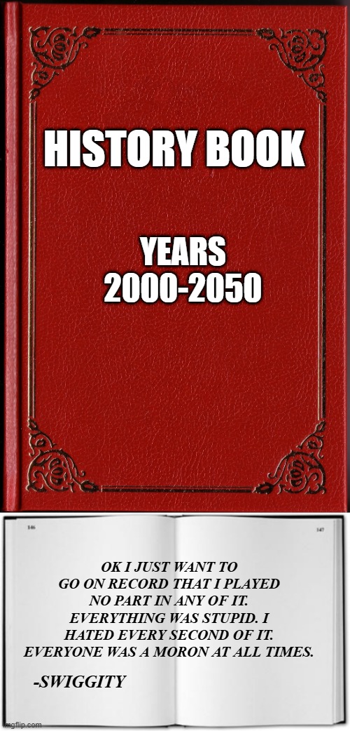 I just hope some honest historian adds my quote to the future history books... | YEARS 2000-2050; HISTORY BOOK; OK I JUST WANT TO GO ON RECORD THAT I PLAYED NO PART IN ANY OF IT. EVERYTHING WAS STUPID. I HATED EVERY SECOND OF IT. EVERYONE WAS A MORON AT ALL TIMES. -SWIGGITY | image tagged in blank book | made w/ Imgflip meme maker