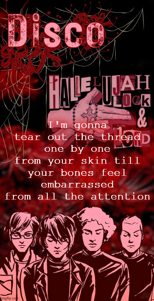 disco's red mcr temp | I'm gonna tear out the thread one by one from your skin till your bones feel embarrassed from all the attention | image tagged in disco's red mcr temp | made w/ Imgflip meme maker
