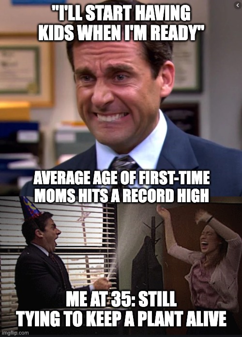 Michael Scott Stressed Celebrate | "I'LL START HAVING KIDS WHEN I'M READY"; AVERAGE AGE OF FIRST-TIME MOMS HITS A RECORD HIGH; ME AT 35: STILL TYING TO KEEP A PLANT ALIVE | image tagged in michael scott stressed celebrate | made w/ Imgflip meme maker